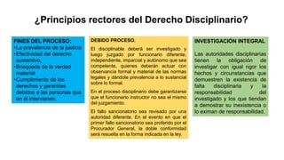 ¿Principios rectores del Derecho Disciplinario?
FINES DEL PROCESO:
•La prevalencia de la justicia
•Efectividad del derecho
sustantivo,
•Búsqueda de la verdad
material
•Cumplimiento de los
derechos y garantías
debidos a las personas que
en él intervienen.
DEBIDO PROCESO.
El disciplinable deberá ser investigado y
luego juzgado por funcionario diferente,
independiente, imparcial y autónomo que sea
competente, quienes deberán actuar con
observancia formal y material de las normas
legales y dándole prevalencia a lo sustancial
sobre lo formal.
En el proceso disciplinario debe garantizarse
que el funcionario instructor no sea el mismo
del juzgamiento.
El fallo sancionatorio sea revisado por una
autoridad diferente. En el evento en que el
primer fallo sancionatorio sea proferido por el
Procurador General, la doble conformidad
será resuelta en la forma indicada en la ley.
INVESTIGACIÓN INTEGRAL
Las autoridades disciplinarias
tienen la obligación de
investigar con igual rigor los
hechos y circunstancias que
demuestren la existencia de
falta disciplinaria y la
responsabilidad del
investigado y los que tiendan
a demostrar su inexistencia o
lo eximan de responsabilidad.
 