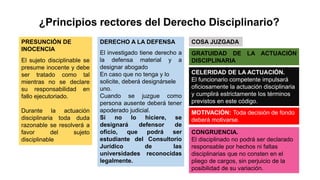 ¿Principios rectores del Derecho Disciplinario?
PRESUNCIÓN DE
INOCENCIA
El sujeto disciplinable se
presume inocente y debe
ser tratado como tal
mientras no se declare
su responsabilidad en
fallo ejecutoriado.
Durante la actuación
disciplinaria toda duda
razonable se resolverá a
favor del sujeto
disciplinable
DERECHO A LA DEFENSA
El investigado tiene derecho a
la defensa material y a
designar abogado
En caso que no tenga y lo
solicite, deberá designársele
uno.
Cuando se juzgue como
persona ausente deberá tener
apoderado judicial.
Si no lo hiciere, se
designará defensor de
oficio, que podrá ser
estudiante del Consultorio
Jurídico de las
universidades reconocidas
legalmente.
COSA JUZGADA
GRATUIDAD DE LA ACTUACIÓN
DISCIPLINARIA
CELERIDAD DE LA ACTUACIÓN.
El funcionario competente impulsará
oficiosamente la actuación disciplinaria
y cumplirá estrictamente los términos
previstos en este código.
MOTIVACIÓN: Toda decisión de fondo
deberá motivarse.
CONGRUENCIA.
El disciplinado no podrá ser declarado
responsable por hechos ni faltas
disciplinarias que no consten en el
pliego de cargos, sin perjuicio de la
posibilidad de su variación.
 