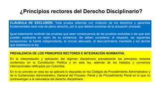 ¿Principios rectores del Derecho Disciplinario?
CLÁUSULA DE EXCLUSIÓN. Toda prueba obtenida con violación de los derechos y garantías
fundamentales será nula de pleno derecho, por lo que deberá excluirse de la actuación procesal.
Igual tratamiento recibirán las pruebas que sean consecuencia de las pruebas excluidas o las que solo
puedan explicarse en razón de su existencia. Se deben considerar, al respecto, las siguientes
excepciones: la fuente independiente, el vínculo atenuado, el descubrimiento inevitable y los demás
que establezca la ley.
PREVALENCIA DE LOS PRINCIPIOS RECTORES E INTEGRACIÓN NORMATIVA.
En la interpretación y aplicación del régimen disciplinario prevalecerán los principios rectores
contenidos en la Constitución Política y en esta ley, además de los tratados y convenios
internacionales ratificados por Colombia.
En lo no previsto en esta ley se aplicará lo dispuesto en los Códigos de Procedimiento Administrativo y
de lo Contencioso Administrativo, General del Proceso, Penal y de Procedimiento Penal en lo que no
contravengan a la naturaleza del derecho disciplinario
 