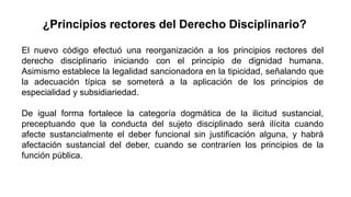 ¿Principios rectores del Derecho Disciplinario?
El nuevo código efectuó una reorganización a los principios rectores del
derecho disciplinario iniciando con el principio de dignidad humana.
Asimismo establece la legalidad sancionadora en la tipicidad, señalando que
la adecuación típica se someterá a la aplicación de los principios de
especialidad y subsidiariedad.
De igual forma fortalece la categoría dogmática de la ilicitud sustancial,
preceptuando que la conducta del sujeto disciplinado será ilícita cuando
afecte sustancialmente el deber funcional sin justificación alguna, y habrá
afectación sustancial del deber, cuando se contraríen los principios de la
función pública.
 