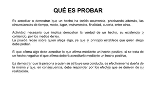 Es acreditar o demostrar que un hecho ha tenido ocurrencia, precisando además, las
circunstancias de tiempo, modo, lugar, instrumentos, finalidad, autoría, entre otras.
Actividad necesaria que implica demostrar la verdad de un hecho, su existencia o
contenido, por los medios de ley.
La prueba recae sobre quien alega algo, ya que el principio establece que quien alega
debe probar.
El que afirma algo debe acreditar lo que afirma mediante un hecho positivo, si se trata de
un hecho negativo el que afirma deberá acreditarlo mediante un hecho positivo.
Es demostrar que la persona a quien se atribuye una conducta, es efectivamente dueña de
la misma y que, en consecuencia, debe responder por los efectos que se deriven de su
realización.
QUÉ ES PROBAR
 