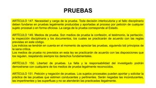 ARTÍCULO 147. Necesidad y carga de la prueba. Toda decisión interlocutoria y el fallo disciplinario
deben fundarse en pruebas legalmente producidas y aportadas al proceso por petición de cualquier
sujeto procesal o en forma oficiosa. La carga de la prueba corresponde al Estado.
ARTÍCULO 149. Medios de prueba. Son medios de prueba la confesión, el testimonio, la peritación,
la inspección disciplinaria y los documentos, los cuales se practicarán de acuerdo con las reglas
previstas en este código.
Los indicios se tendrán en cuenta en el momento de apreciar las pruebas, siguiendo lob principios de
la sana critica.
Los medios de prueba no previstos en esta ley se practicarán de acuerdo con las disposiciones que
los regulen, respetando siempre los derechos fundamentales.
ARTÍCULO 150. Libertad de pruebas. La falta y la responsabilidad del investigado podrán
demostrarse con cualquiera de los medios de prueba legalmente reconocidos.
ARTÍCULO 151. Petición y negación de pruebas. Los sujetos procesales pueden aportar y solicitar la
práctica de las pruebas que estimen conducentes y pertinentes. Serán negadas las inconducentes,
las impertinentes y las superfluas y no se atenderán las practicadas ilegalmente.
PRUEBAS
 