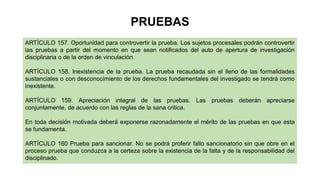 ARTÍCULO 157. Oportunidad para controvertir la prueba. Los sujetos procesales podrán controvertir
las pruebas a partir del momento en que sean notificados del auto de apertura de investigación
disciplinaria o de la orden de vinculación.
ARTÍCULO 158. Inexistencia de la prueba. La prueba recaudada sin el lleno de las formalidades
sustanciales o con desconocimiento de los derechos fundamentales del investigado se tendrá como
inexistente.
ARTÍCULO 159. Apreciación integral de las pruebas. Las pruebas deberán apreciarse
conjuntamente, de acuerdo con las reglas de la sana critica.
En toda decisión motivada deberá exponerse razonadamente el mérito de las pruebas en que esta
se fundamenta.
ARTÍCULO 160 Prueba para sancionar. No se podrá proferir fallo sancionatorio sin que obre en el
proceso prueba que conduzca a la certeza sobre la existencia de la falta y de la responsabilidad del
disciplinado.
PRUEBAS
 