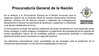Se le atribuye a la Procuraduría General de la Nación funciones para la
vigilancia superior de la conducta oficial de quienes desempeñan funciones
públicas, inclusive los de elección popular y adelantar las investigaciones
disciplinarias e imponer las sanciones de destitución, suspensión e inhabilidad
y las demás establecidas en la ley.
Procuraduría General de la Nación
La Procuraduría es titular del ejercicio preferente del poder disciplinario en cuyo desarrollo podrá
iniciar, proseguir o remitir cualquier investigación o juzgamiento de competencia de los órganos de
control disciplinario interno de las entidades públicas y personerías distritales y municipales.
Igualmente podrá asumir el proceso en segunda instancia.
Las decisiones sancionatorias serán susceptibles de ser revisadas ante la jurisdicción de lo
contencioso-administrativo, en los términos establecidos en esta Ley.
 