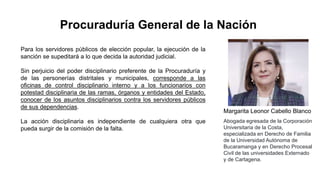 Para los servidores públicos de elección popular, la ejecución de la
sanción se supeditará a lo que decida la autoridad judicial.
Sin perjuicio del poder disciplinario preferente de la Procuraduría y
de las personerías distritales y municipales, corresponde a las
oficinas de control disciplinario interno y a los funcionarios con
potestad disciplinaria de las ramas, órganos y entidades del Estado,
conocer de los asuntos disciplinarios contra los servidores públicos
de sus dependencias.
La acción disciplinaria es independiente de cualquiera otra que
pueda surgir de la comisión de la falta.
Procuraduría General de la Nación
Margarita Leonor Cabello Blanco
Abogada egresada de la Corporación
Universitaria de la Costa,
especializada en Derecho de Familia
de la Universidad Autónoma de
Bucaramanga y en Derecho Procesal
Civil de las universidades Externado
y de Cartagena.
 