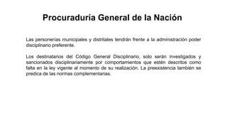 Las personerías municipales y distritales tendrán frente a la administración poder
disciplinario preferente.
Los destinatarios del Código General Disciplinario, solo serán investigados y
sancionados disciplinariamente por comportamientos que estén descritos como
falta en la ley vigente al momento de su realización. La preexistencia también se
predica de las normas complementarias.
Procuraduría General de la Nación
 