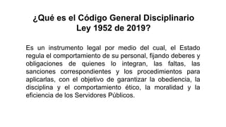 Es un instrumento legal por medio del cual, el Estado
regula el comportamiento de su personal, fijando deberes y
obligaciones de quienes lo integran, las faltas, las
sanciones correspondientes y los procedimientos para
aplicarlas, con el objetivo de garantizar la obediencia, la
disciplina y el comportamiento ético, la moralidad y la
eficiencia de los Servidores Públicos.
¿Qué es el Código General Disciplinario
Ley 1952 de 2019?
 