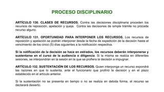 ARTÍCULO 130. CLASES DE RECURSOS. Contra las decisiones disciplinaria proceden los
recursos de reposición, apelación y queja. Contra las decisiones de simple trámite no procede
recurso alguno.
ARTÍCULO 131. OPORTUNIDAD PARA INTERPONER LOS RECURSOS. Los recursos de
reposición y apelación se podrán interponer desde la fecha de expedición de la decisión hasta el
vencimiento de los cinco (5) días siguientes a la notificación respectiva.
Si la notificación de la decisión se hace en estrados, los recursos deberán interponerse y
sustentarse en el curso de la audiencia o diligencia. Si la misma se realiza en diferentes
sesiones, se interpondrán en la sesión en la que se profiera la decisión a impugnar.
ARTÍCULO 132. SUSTENTACIÓN DE LOS RECURSOS. Quien interponga un recurso expondrá
las razones en que lo sustenta, ante el funcionario que profirió la decisión y en el plazo
establecido en el artículo anterior.
Si la sustentación no se presenta en tiempo o no se realiza en debida forma, el recurso se
declarará desierto.
PROCESO DISCIPLINARIO
 
