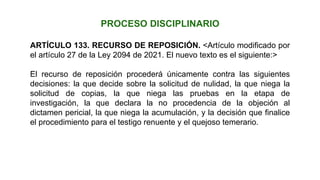 ARTÍCULO 133. RECURSO DE REPOSICIÓN. <Artículo modificado por
el artículo 27 de la Ley 2094 de 2021. El nuevo texto es el siguiente:>
El recurso de reposición procederá únicamente contra las siguientes
decisiones: la que decide sobre la solicitud de nulidad, la que niega la
solicitud de copias, la que niega las pruebas en la etapa de
investigación, la que declara la no procedencia de la objeción al
dictamen pericial, la que niega la acumulación, y la decisión que finalice
el procedimiento para el testigo renuente y el quejoso temerario.
PROCESO DISCIPLINARIO
 