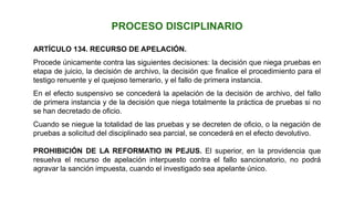 ARTÍCULO 134. RECURSO DE APELACIÓN.
Procede únicamente contra las siguientes decisiones: la decisión que niega pruebas en
etapa de juicio, la decisión de archivo, la decisión que finalice el procedimiento para el
testigo renuente y el quejoso temerario, y el fallo de primera instancia.
En el efecto suspensivo se concederá la apelación de la decisión de archivo, del fallo
de primera instancia y de la decisión que niega totalmente la práctica de pruebas si no
se han decretado de oficio.
Cuando se niegue la totalidad de las pruebas y se decreten de oficio, o la negación de
pruebas a solicitud del disciplinado sea parcial, se concederá en el efecto devolutivo.
PROHIBICIÓN DE LA REFORMATIO IN PEJUS. El superior, en la providencia que
resuelva el recurso de apelación interpuesto contra el fallo sancionatorio, no podrá
agravar la sanción impuesta, cuando el investigado sea apelante único.
PROCESO DISCIPLINARIO
 