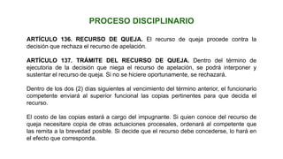 ARTÍCULO 136. RECURSO DE QUEJA. El recurso de queja procede contra la
decisión que rechaza el recurso de apelación.
ARTÍCULO 137. TRÁMITE DEL RECURSO DE QUEJA. Dentro del término de
ejecutoria de la decisión que niega el recurso de apelación, se podrá interponer y
sustentar el recurso de queja. Si no se hiciere oportunamente, se rechazará.
Dentro de los dos (2) días siguientes al vencimiento del término anterior, el funcionario
competente enviará al superior funcional las copias pertinentes para que decida el
recurso.
El costo de las copias estará a cargo del impugnante. Si quien conoce del recurso de
queja necesitare copia de otras actuaciones procesales, ordenará al competente que
las remita a la brevedad posible. Si decide que el recurso debe concederse, lo hará en
el efecto que corresponda.
PROCESO DISCIPLINARIO
 