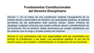 Fundamentos Constitucionales
del Derecho Disciplinario
Artículo 1.- En el marco de una constitución material consagratoria de un
Estado Social y democrático de Derecho, las autoridades públicas, al saberse
servidores de los particulares ante quienes actúan, deben inhibirse de
desplegar cualquier conducta que pueda conllevar abuso o extralimitación de
las funciones. Por el contrario, deben esmerarse por cumplir cabalmente con
los deberes que el cargo o empleo público les imponen.
Artículo 6. Los particulares sólo son responsables ante las autoridades por
infringir la Constitución y las leyes. Los servidores públicos lo son por la
misma causa y por omisión o extralimitación en el ejercicio de sus funciones.
 
