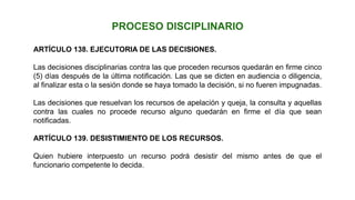 ARTÍCULO 138. EJECUTORIA DE LAS DECISIONES.
Las decisiones disciplinarias contra las que proceden recursos quedarán en firme cinco
(5) días después de la última notificación. Las que se dicten en audiencia o diligencia,
al finalizar esta o la sesión donde se haya tomado la decisión, si no fueren impugnadas.
Las decisiones que resuelvan los recursos de apelación y queja, la consulta y aquellas
contra las cuales no procede recurso alguno quedarán en firme el día que sean
notificadas.
ARTÍCULO 139. DESISTIMIENTO DE LOS RECURSOS.
Quien hubiere interpuesto un recurso podrá desistir del mismo antes de que el
funcionario competente lo decida.
PROCESO DISCIPLINARIO
 