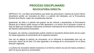 REVOCATORIA DIRECTA.
ARTÍCULO 141. Los fallos sancionatorios que dicten las personerías y oficinas de control interno
disciplinario podrán ser revocados de oficio o a petición del interesado, por la Procuraduría
General de la Nación, según las competencias internas.
Igualmente, de oficio o a petición del quejoso, de las víctimas o perjudicados, la Procuraduría
General de la Nación podrá revocar el fallo absolutorio o el archivo de la actuación cuando se
trate de faltas que constituyan infracciones al Derecho Internacional de los Derechos Humanos y
del Derecho Internacional Humanitario.
El quejoso, las víctimas o perjudicados podrán solicitar la revocatoria directa dentro de los cuatro
(4) meses siguientes al conocimiento de la respectiva decisión.
Una vez se allegue la petición de revocatoria, se le informará al disciplinable para que se
pronuncie, dentro de los diez (10) días siguientes a la entrega de la comunicación en la última
dirección registrada.
La solicitud de revocatoria deberá resolverse en el término máximo de seis (6) meses contados a
partir de que se asuma su conocimiento.
PROCESO DISCIPLINARIO
 