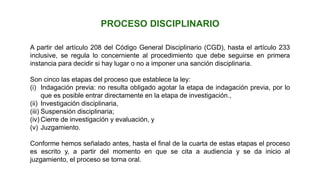 A partir del artículo 208 del Código General Disciplinario (CGD), hasta el artículo 233
inclusive, se regula lo concerniente al procedimiento que debe seguirse en primera
instancia para decidir si hay lugar o no a imponer una sanción disciplinaria.
Son cinco las etapas del proceso que establece la ley:
(i) Indagación previa: no resulta obligado agotar la etapa de indagación previa, por lo
que es posible entrar directamente en la etapa de investigación.,
(ii) Investigación disciplinaria,
(iii) Suspensión disciplinaria;
(iv) Cierre de investigación y evaluación, y
(v) Juzgamiento.
Conforme hemos señalado antes, hasta el final de la cuarta de estas etapas el proceso
es escrito y, a partir del momento en que se cita a audiencia y se da inicio al
juzgamiento, el proceso se torna oral.
PROCESO DISCIPLINARIO
 