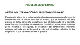 ARTÍCULO 90. TERMINACIÓN DEL PROCESO DISCIPLINARIO.
En cualquier etapa de la actuación disciplinaria en que aparezca plenamente
demostrado que el hecho atribuido no existió, que la conducta no está
prevista en la ley como falta disciplinaria, que el disciplinado no la cometió,
que existe una causal de exclusión de responsabilidad, o que la actuación no
podía iniciarse o proseguirse, el funcionario del conocimiento, mediante
decisión motivada, así lo declarará y ordenará el archivo definitivo de las
diligencias, la que será comunicada al quejoso.
 