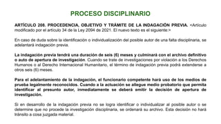 ARTÍCULO 208. PROCEDENCIA, OBJETIVO Y TRÁMITE DE LA INDAGACIÓN PREVIA. <Artículo
modificado por el artículo 34 de la Ley 2094 de 2021. El nuevo texto es el siguiente:>
En caso de duda sobre la identificación o individualización del posible autor de una falta disciplinaria, se
adelantará indagación previa.
La indagación previa tendrá una duración de seis (6) meses y culminará con el archivo definitivo
o auto de apertura de investigación. Cuando se trate de investigaciones por violación a los Derechos
Humanos o al Derecho Internacional Humanitario, el término de indagación previa podrá extenderse a
otros seis (6) meses.
Para el adelantamiento de la indagación, el funcionario competente hará uso de los medios de
prueba legalmente reconocidos. Cuando a la actuación se allegue medio probatorio que permita
identificar al presunto autor, inmediatamente se deberá emitir la decisión de apertura de
investigación.
Si en desarrollo de la indagación previa no se logra identificar o individualizar al posible autor o se
determine que no procede la investigación disciplinaria, se ordenará su archivo. Esta decisión no hará
tránsito a cosa juzgada material.
 