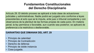 Fundamentos Constitucionales
del Derecho Disciplinario
Artículo 29. El debido proceso se aplicará a toda clase de actuaciones
judiciales y administrativas. Nadie podrá ser juzgado sino conforme a leyes
preexistentes al acto que se le imputa, ante juez o tribunal competente y con
observancia de la plenitud de las formas propias de cada juicio. En materia
penal, la ley permisiva o favorable, aun cuando sea posterior, se aplicará de
preferencia a la restrictiva o desfavorable.
GARANTÍAS QUE DIMANAN DEL ART. 29
• Principio de celeridad
• Principio de Contradicción
• Derecho de defensa
• Principio de doble instancia
• Cosa juzgada.
 