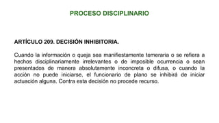 ARTÍCULO 209. DECISIÓN INHIBITORIA.
Cuando la información o queja sea manifiestamente temeraria o se refiera a
hechos disciplinariamente irrelevantes o de imposible ocurrencia o sean
presentados de manera absolutamente inconcreta o difusa, o cuando la
acción no puede iniciarse, el funcionario de plano se inhibirá de iniciar
actuación alguna. Contra esta decisión no procede recurso.
 