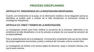 ARTÍCULO 211. PROCEDENCIA DE LA INVESTIGACIÓN DISCIPLINARIA.
Cuando, con fundamento en la queja, en la información recibida o en la indagación previa se
identifique al posible autor o autores de la falta disciplinaria, el funcionario iniciará la
investigación disciplinaria.
ARTÍCULO 212. FINES Y TRÁMITE DE LA INVESTIGACIÓN.
La investigación tendrá como fines verificar la ocurrencia de la conducta, determinar si es
constitutiva de falta disciplinaria o si se ha actuado al amparo de una causal de exclusión de
la responsabilidad.
Para el adelantamiento de la investigación, el funcionario competente hará uso de los medios
de prueba legalmente reconocidos y podrá, a solicitud del vinculado, oírlo en versión libre.
La investigación se limitará a los hechos objeto de denuncia, queja o iniciación oficiosa y los
que le sean conexos.
 