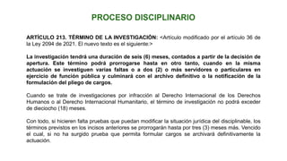 ARTÍCULO 213. TÉRMINO DE LA INVESTIGACIÓN: <Artículo modificado por el artículo 36 de
la Ley 2094 de 2021. El nuevo texto es el siguiente:>
La investigación tendrá una duración de seis (6) meses, contados a partir de la decisión de
apertura. Este término podrá prorrogarse hasta en otro tanto, cuando en la misma
actuación se investiguen varias faltas o a dos (2) o más servidores o particulares en
ejercicio de función pública y culminará con el archivo definitivo o la notificación de la
formulación del pliego de cargos.
Cuando se trate de investigaciones por infracción al Derecho Internacional de los Derechos
Humanos o al Derecho Internacional Humanitario, el término de investigación no podrá exceder
de dieciocho (18) meses.
Con todo, si hicieren falta pruebas que puedan modificar la situación jurídica del disciplinable, los
términos previstos en los incisos anteriores se prorrogarán hasta por tres (3) meses más. Vencido
el cual, si no ha surgido prueba que permita formular cargos se archivará definitivamente la
actuación.
 
