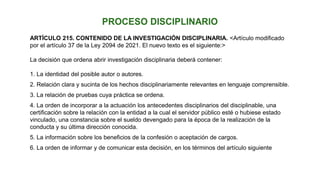 ARTÍCULO 215. CONTENIDO DE LA INVESTIGACIÓN DISCIPLINARIA. <Artículo modificado
por el artículo 37 de la Ley 2094 de 2021. El nuevo texto es el siguiente:>
La decisión que ordena abrir investigación disciplinaria deberá contener:
1. La identidad del posible autor o autores.
2. Relación clara y sucinta de los hechos disciplinariamente relevantes en lenguaje comprensible.
3. La relación de pruebas cuya práctica se ordena.
4. La orden de incorporar a la actuación los antecedentes disciplinarios del disciplinable, una
certificación sobre la relación con la entidad a la cual el servidor público esté o hubiese estado
vinculado, una constancia sobre el sueldo devengado para la época de la realización de la
conducta y su última dirección conocida.
5. La información sobre los beneficios de la confesión o aceptación de cargos.
6. La orden de informar y de comunicar esta decisión, en los términos del artículo siguiente
 