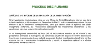 ARTÍCULO 216. INFORME DE LA INICIACIÓN DE LA INVESTIGACIÓN.
Si la investigación disciplinaria se inicia por una Oficina de Control Disciplinario Interno, esta dará
aviso inmediato a la Viceprocuraduría General de la Nación y al funcionario competente de esa
entidad o de la personería correspondiente, para que decida sobre el ejercicio del poder
disciplinario preferente. La Procuraduría establecerá los mecanismos electrónicos y las
condiciones para que se suministre dicha información.
Si la investigación disciplinaria se inicia por la Procuraduría General de la Nación o las
personerías distritales o municipales, se comunicará al jefe del órgano de control disciplinario
interno, con la advertencia de que deberá abstenerse de abrir investigación disciplinaria por los
mismos hechos o suspenderla inmediatamente, y remitir el expediente original a la oficina
competente de la Procuraduría.
 