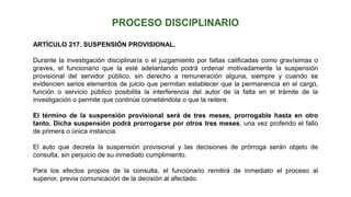 ARTÍCULO 217. SUSPENSIÓN PROVISIONAL.
Durante la investigación disciplinaría o el juzgamiento por faltas calificadas como gravísimas o
graves, el funcionario que la esté adelantando podrá ordenar motivadamente la suspensión
provisional del servidor público, sin derecho a remuneración alguna, siempre y cuando se
evidencien serios elementos de juicio que permitan establecer que la permanencia en el cargo,
función o servicio público posibilita la interferencia del autor de la falta en el trámite de la
investigación o permite que continúe cometiéndola o que la reitere.
El término de la suspensión provisional será de tres meses, prorrogable hasta en otro
tanto. Dicha suspensión podrá prorrogarse por otros tres meses, una vez proferido el fallo
de primera o única instancia.
El auto que decreta la suspensión provisional y las decisiones de prórroga serán objeto de
consulta, sin perjuicio de su inmediato cumplimiento.
Para los efectos propios de la consulta, el funcionario remitirá de inmediato el proceso al
superior, previa comunicación de la decisión al afectado.
 