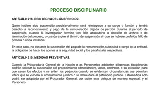 ARTÍCULO 218. REINTEGRO DEL SUSPENDIDO.
Quien hubiere sido suspendido provisionalmente será reintegrado a su cargo o función y tendrá
derecho al reconocimiento y pago de la remuneración dejada de percibir durante el período de
suspensión, cuando la investigación termine con fallo absolutorio, o decisión de archivo o de
terminación del proceso, o cuando expire el término de suspensión sin que se hubiere proferido fallo de
primera o única instancia.
En este caso, no obstante la suspensión del pago de la remuneración, subsistirá a cargo de la entidad,
la obligación de hacer los aportes a la seguridad social y los parafiscales respectivos.
ARTÍCULO 219. MEDIDAS PREVENTIVAS.
Cuando la Procuraduría General de la Nación o las Personerías adelanten diligencias disciplinarias
podrán solicitar la suspensión del procedimiento administrativo, actos, contratos o su ejecución para
que cesen los efectos y se eviten los perjuicios cuando se evidencien circunstancias que permitan
inferir que se vulnera el ordenamiento jurídico o se defraudará al patrimonio público. Esta medida solo
podrá ser adoptada por el Procurador General, por quien este delegue de manera especial, y el
Personero
 
