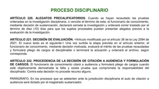 ARTÍCULO 220. ALEGATOS PRECALIFICATORIOS. Cuando se hayan recaudado las pruebas
ordenadas en la investigación disciplinaria, o vencido el término de esta, el funcionario de conocimiento,
mediante decisión de sustanciación, declarará cerrada la investigación y ordenará correr traslado por el
término de diez (10) días para que los sujetos procesales puedan presentar alegatos previos a la
evaluación de la investigación.
ARTÍCULO 221. DECISIÓN DE EVALUACIÓN. <Artículo modificado por el artículo 38 de la Ley 2094 de
2021. El nuevo texto es el siguiente:> Una vez surtida la etapa prevista en el artículo anterior, el
funcionario de conocimiento, mediante decisión motivada, evaluará el mérito de las pruebas recaudadas
y formulará pliego de cargos al disciplinable o terminará la actuación y ordenará el archivo, según
corresponda.
ARTÍCULO 222. PROCEDENCIA DE LA DECISIÓN DE CITACIÓN A AUDIENCIA Y FORMULACIÓN
DE CARGOS. El funcionario de conocimiento citará a audiencia y formulará pliego de cargos cuando
esté objetivamente demostrada la falta y exista prueba que comprometa la responsabilidad del
disciplinado. Contra esta decisión no procede recurso alguno.
PARÁGRAFO. En los procesos que se adelanten ante la jurisdicción disciplinaria el auto de citación a
audiencia será dictado por el magistrado sustanciador.
 