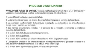 ARTÍCULO 223. PLIEGO DE GARGOS. <Artículo modificado por el artículo 72 de la Ley 2094 de 2021>
La decisión mediante la cual se cite a audiencia al disciplinado deberá contener:
1. La identificación del autor o autores de la falta.
2. La denominación del cargo o la función desempeñada en la época de comisión de la conducta.
3. La descripción y determinación de la conducta investigada, con indicación de las circunstancias de
tiempo, modo y lugar en que se realizó.
4. Las normas presuntamente violadas y el concepto de la violación, concretando la modalidad
específica de la conducta.
5. El análisis de la ilicitud sustancial del comportamiento.
6. El análisis de la culpabilidad.
7. El análisis de las pruebas que fundamentan cada uno de los cargos formulados.
8. La exposición fundada de los criterios tenidos en cuenta para determinar la gravedad o levedad de la
falta, de conformidad con lo señalado en el artículo 47 de este Código.
9. El análisis de los argumentos expuestos por los sujetos procesales.
 