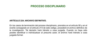 ARTÍCULO 224. ARCHIVO DEFINITIVO.
En los casos de terminación del proceso disciplinario, previstos en el artículo 90 y en el
evento consagrado en el artículo 213 de este código, procederá el archivo definitivo de
la investigación. Tal decisión hará tránsito a cosa juzgada. Cuando no haya sido
posible identificar e individualizar al presunto autor, el archivo hará tránsito a cosa
juzgada formal.
 