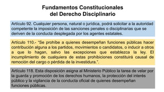 Fundamentos Constitucionales
del Derecho Disciplinario
Artículo 92. Cualquier persona, natural o jurídica, podrá solicitar a la autoridad
competente la imposición de las sanciones penales o disciplinarias que se
deriven de la conducta desplegada por los agentes estatales.
Artículo 110.- “Se prohíbe a quienes desempeñan funciones públicas hacer
contribución alguna a los partidos, movimientos o candidatos, o inducir a otros
a que lo hagan, salvo las excepciones que establezca la ley. El
incumplimiento de cualquiera de estas prohibiciones constituirá causal de
remoción del cargo o pérdida de la investidura.”.
Artículo 118. Esta disposición asigna al Ministerio Público la tarea de velar por
la guarda y promoción de los derechos humanos, la protección del interés
público y la vigilancia de la conducta oficial de quienes desempeñan
funciones públicas.
 