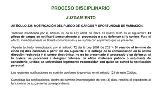 JUZGAMIENTO
ARTÍCULO 225. NOTIFICACIÓN DEL PLIEGO DE CARGOS Y OPORTUNIDAD DE VARIACIÓN.
<Artículo modificado por el artículo 39 de la Ley 2094 de 2021. El nuevo texto es el siguiente:> El
pliego de cargos se notificará personalmente al procesado o a su defensor si lo tuviere. Para el
efecto, inmediatamente se librará comunicación y se surtirá con el primero que se presente.
<Aparte tachado reemplazado por el artículo 72 de la Ley 2094 de 2021> Si vencido el término de
cinco (5) días contados a partir del día siguiente a la entrega de la comunicación en la última
dirección registrada y al correo electrónico, no se ha presentado el procesado o su defensor, si
lo tuviere, se procederá a designar defensor de oficio <defensor público o estudiante de
consultorio jurídico de universidad legalmente reconocida> con quien se surtirá la notificación
personal.
Las restantes notificaciones se surtirán conforme lo previsto en el artículo 121 de este Código.
Cumplidas las notificaciones, dentro del término improrrogable de tres (3) días, remitirá el expediente al
funcionario de juzgamiento correspondiente.
 