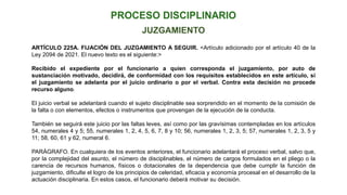 ARTÍCULO 225A. FIJACIÓN DEL JUZGAMIENTO A SEGUIR. <Artículo adicionado por el artículo 40 de la
Ley 2094 de 2021. El nuevo texto es el siguiente:>
Recibido el expediente por el funcionario a quien corresponda el juzgamiento, por auto de
sustanciación motivado, decidirá, de conformidad con los requisitos establecidos en este artículo, si
el juzgamiento se adelanta por el juicio ordinario o por el verbal. Contra esta decisión no procede
recurso alguno.
El juicio verbal se adelantará cuando el sujeto disciplinable sea sorprendido en el momento de la comisión de
la falta o con elementos, efectos o instrumentos que provengan de la ejecución de la conducta.
También se seguirá este juicio por las faltas leves, así como por las gravísimas contempladas en los artículos
54, numerales 4 y 5; 55, numerales 1, 2, 4, 5, 6, 7, 8 y 10; 56, numerales 1, 2, 3, 5; 57, numerales 1, 2, 3, 5 y
11; 58, 60, 61 y 62, numeral 6.
PARÁGRAFO. En cualquiera de los eventos anteriores, el funcionario adelantará el proceso verbal, salvo que,
por la complejidad del asunto, el número de disciplinables, el número de cargos formulados en el pliego o la
carencia de recursos humanos, físicos o dotacionales de la dependencia que debe cumplir la función de
juzgamiento, dificulte el logro de los principios de celeridad, eficacia y economía procesal en el desarrollo de la
actuación disciplinaria. En estos casos, el funcionario deberá motivar su decisión.
JUZGAMIENTO
 