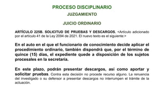 JUICIO ORDINARIO
ARTÍCULO 225B. SOLICITUD DE PRUEBAS Y DESCARGOS. <Artículo adicionado
por el artículo 41 de la Ley 2094 de 2021. El nuevo texto es el siguiente:>
En el auto en el que el funcionario de conocimiento decide aplicar el
procedimiento ordinario, también dispondrá que, por el término de
quince (15) días, el expediente quede a disposición de los sujetos
procesales en la secretaría.
En este plazo, podrán presentar descargos, así como aportar y
solicitar pruebas. Contra esta decisión no procede recurso alguno. La renuencia
del investigado o su defensor a presentar descargos no interrumpen el trámite de la
actuación.
JUZGAMIENTO
 