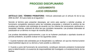 JUICIO ORDINARIO
ARTÍCULO 225C. TÉRMINO PROBATORIO. <Artículo adicionado por el artículo 42 de la Ley
2094 de 2021. El nuevo texto es el siguiente:>
Vencido el término para presentar descargos, así como para aportar y solicitar pruebas, el
funcionario competente resolverá sobre las nulidades propuestas y ordenará la práctica de las
pruebas que hubieren sido solicitadas de acuerdo con los criterios de conducencia, pertinencia y
necesidad. Además, ordenará de oficio las que considere necesarias. Las pruebas ordenadas se
practicarán en un término no mayor de noventa (90) días.
Las pruebas decretadas oportunamente y que no se hubieren practicado o aportado durante el
período probatorio, se podrán evaluar en los siguientes casos:
1. Cuando hubieran sido solicitadas por el disciplinable o su defensor, sin que los mismos tuvieren
responsabilidad alguna en su demora y fuere posible su obtención.
2. Cuando a juicio del funcionario de conocimiento, constituyan elemento probatorio fundamental
para la determinación o la ausencia de responsabilidad del investigado o el esclarecimiento de los
hechos.
JUZGAMIENTO
 
