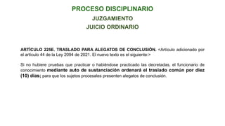 JUICIO ORDINARIO
ARTÍCULO 225E. TRASLADO PARA ALEGATOS DE CONCLUSIÓN. <Artículo adicionado por
el artículo 44 de la Ley 2094 de 2021. El nuevo texto es el siguiente:>
Si no hubiere pruebas que practicar o habiéndose practicado las decretadas, el funcionario de
conocimiento mediante auto de sustanciación ordenará el traslado común por diez
(10) días; para que los sujetos procesales presenten alegatos de conclusión.
JUZGAMIENTO
 