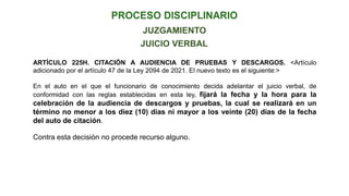JUICIO VERBAL
JUZGAMIENTO
ARTÍCULO 225H. CITACIÓN A AUDIENCIA DE PRUEBAS Y DESCARGOS. <Artículo
adicionado por el artículo 47 de la Ley 2094 de 2021. El nuevo texto es el siguiente:>
En el auto en el que el funcionario de conocimiento decida adelantar el juicio verbal, de
conformidad con las reglas establecidas en esta ley, fijará la fecha y la hora para la
celebración de la audiencia de descargos y pruebas, la cual se realizará en un
término no menor a los diez (10) días ni mayor a los veinte (20) días de la fecha
del auto de citación.
Contra esta decisión no procede recurso alguno.
 