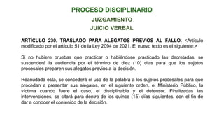 JUICIO VERBAL
JUZGAMIENTO
ARTÍCULO 230. TRASLADO PARA ALEGATOS PREVIOS AL FALLO. <Artículo
modificado por el artículo 51 de la Ley 2094 de 2021. El nuevo texto es el siguiente:>
Si no hubiere pruebas que practicar o habiéndose practicado las decretadas, se
suspenderá la audiencia por el término de diez (10) días para que los sujetos
procesales preparen sus alegatos previos a la decisión.
Reanudada esta, se concederá el uso de la palabra a los sujetos procesales para que
procedan a presentar sus alegatos, en el siguiente orden, el Ministerio Público, la
víctima cuando fuere el caso, el disciplinable y el defensor. Finalizadas las
intervenciones, se citará para dentro de los quince (15) días siguientes, con el fin de
dar a conocer el contenido de la decisión.
 