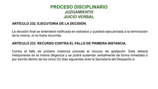 JUICIO VERBAL
JUZGAMIENTO
ARTÍCULO 232. EJECUTORIA DE LA DECISIÓN.
La decisión final se entenderá notificada en estrados y quedará ejecutoriada a la terminación
de la misma, si no fuere recurrida.
ARTÍCULO 233. RECURSO CONTRA EL FALLO DE PRIMERA INSTANCIA.
Contra el fallo de primera instancia procede el recurso de apelación. Este deberá
interponerse en la misma diligencia y se podrá sustentar verbalmente de forma inmediata o
por escrito dentro de los cinco (5) días siguientes ante la Secretaría del Despacho.a.
 