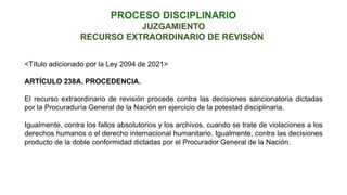 RECURSO EXTRAORDINARIO DE REVISIÓN
JUZGAMIENTO
<Título adicionado por la Ley 2094 de 2021>
ARTÍCULO 238A. PROCEDENCIA.
El recurso extraordinario de revisión procede contra las decisiones sancionatoria dictadas
por la Procuraduría General de la Nación en ejercicio de la potestad disciplinaria.
Igualmente, contra los fallos absolutorios y los archivos, cuando se trate de violaciones a los
derechos humanos o el derecho internacional humanitario. Igualmente, contra las decisiones
producto de la doble conformidad dictadas por el Procurador General de la Nación.
 