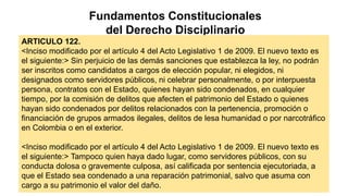 Fundamentos Constitucionales
del Derecho Disciplinario
ARTICULO 122.
<Inciso modificado por el artículo 4 del Acto Legislativo 1 de 2009. El nuevo texto es
el siguiente:> Sin perjuicio de las demás sanciones que establezca la ley, no podrán
ser inscritos como candidatos a cargos de elección popular, ni elegidos, ni
designados como servidores públicos, ni celebrar personalmente, o por interpuesta
persona, contratos con el Estado, quienes hayan sido condenados, en cualquier
tiempo, por la comisión de delitos que afecten el patrimonio del Estado o quienes
hayan sido condenados por delitos relacionados con la pertenencia, promoción o
financiación de grupos armados ilegales, delitos de lesa humanidad o por narcotráfico
en Colombia o en el exterior.
<Inciso modificado por el artículo 4 del Acto Legislativo 1 de 2009. El nuevo texto es
el siguiente:> Tampoco quien haya dado lugar, como servidores públicos, con su
conducta dolosa o gravemente culposa, así calificada por sentencia ejecutoriada, a
que el Estado sea condenado a una reparación patrimonial, salvo que asuma con
cargo a su patrimonio el valor del daño.
 