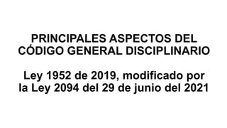 PRINCIPALES ASPECTOS DEL
CÓDIGO GENERAL DISCIPLINARIO
Ley 1952 de 2019, modificado por
la Ley 2094 del 29 de junio del 2021
 