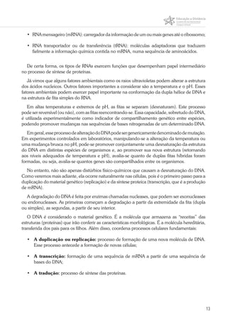 13
•	 RNA mensageiro (mRNA): carregador da informação de um ou mais genes até o ribossomo;
•	RNA transportador ou de transferência (tRNA): moléculas adaptadoras que traduzem
fielmente a informação química contida no mRNA, numa sequência de aminoácidos.
De certa forma, os tipos de RNAs exercem funções que desempenham papel intermediário
no processo de síntese de proteínas.
Já vimos que alguns fatores ambientais como os raios ultravioletas podem alterar a estrutura
dos ácidos nucleicos. Outros fatores importantes a considerar são a temperatura e o pH. Esses
fatores ambientais podem exercer papel importante na conformação da dupla hélice de DNA e
na estrutura de fita simples do RNA.
Em altas temperaturas e extremos de pH, as fitas se separam (desnaturam). Este processo
pode ser reversível (ou não), com as fitas reencontrando-se. Essa capacidade, sobretudo do DNA,
é utilizada experimentalmente como indicador de compartilhamento genético entre espécies,
podendo promover mudanças nas sequências de bases nitrogenadas de um determinado DNA.
Emgeral,esseprocessodealteraçãodoDNApodesergenericamentedenominadodemutação.
Em experimentos controlados em laboratórios, manipulando-se a alteração da temperatura ou
uma mudança brusca no pH, pode-se promover conjuntamente uma desnaturação da estrutura
do DNA em distintas espécies de organismos e, ao promover sua nova estrutura (retornando
aos níveis adequados de temperatura e pH), avalia-se quanto de duplas fitas híbridas foram
formadas, ou seja, avalia-se quantos genes são compartilhados entre os organismos.
No entanto, não são apenas distúrbios físico-químicos que causam a desnaturação do DNA.
Como veremos mais adiante, ela ocorre naturalmente nas células, pois é o primeiro passo para a
duplicação do material genético (replicação) e da síntese proteica (transcrição, que é a produção
de mRNA).
A degradação do DNA é feita por enzimas chamadas nucleases, que podem ser exonucleases
ou endonucleases. As primeiras começam a degradação a partir da extremidade da fita (dupla
ou simples), as segundas, a partir de seu interior.
O DNA é considerado o material genético. É a molécula que armazena as “receitas” das
estruturas (proteínas) que irão conferir as características morfológicas. É a molécula hereditária,
transferida dos pais para os filhos. Além disso, coordena processos celulares fundamentais:
•	 A duplicação ou replicação: processo de formação de uma nova molécula de DNA.
Esse processo antecede a formação de novas células;
•	 A transcrição: formação de uma sequência de mRNA a partir de uma sequência de
bases do DNA;
•	 A tradução: processo de síntese das proteínas.
 