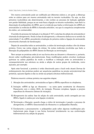 16
Unidade: Código Genético, Controle das Atividades Celulares
Um mesmo aminoácido pode ser codificado por diferentes códons e, em geral, a diferença
entre os códons para um mesmo aminoácido está no terceiro nucleotídeo. Ou seja, os dois
primeiros nucleotídeos são determinantes, e isto confere ao processo de tradução agilidade
sem perder fidelidade, porque ao ser mais fraca a ligação no terceiro nucleotídeo, mais fácil é a
dissociação do polipeptídeo do tRNA, que é a molécula que traduz a informação do mRNA em
aminoácidos (a molécula de tRNA é chamada anticódon, vez que é a sequência complementar
do códon, um contramolde).
O sentido do processo de tradução é na direção 5’3’ e esta fase de adição de aminoácidos é
chamada de alongamento. Ainda na fase de alongamento, o ribossomo desloca-se no sentido da
extremidade 3’ do mRNA, procedendo à tradução do próximo códon e ligação do aminoácido
(movimento chamado de translocação).
Depois de acrescidos todos os aminoácidos, o códon de terminação sinaliza o fim da síntese
proteica. Como nas outras etapas da síntese, há outras moléculas envolvidas que farão a
liberação do polipeptídeo do tRNA (fatores de liberação ou terminação).
Nem sempre as proteínas estão já em sua forma ativa ao deixarem o ribossomo e, portanto,
devem sofrer modificações pós-traducionais. Essas modificações podem envolver mudanças
químicas na cadeia peptídica de modo a modificar a interação entre os aminoácidos e
consequentemente sua estrutura ou ainda a adição de outros grupos de moléculas, como
açúcares, por exemplo.
Após estar funcional, a proteína é então direcionada para o local onde atuará (formas de
endereçamento das proteínas podem ser sequências peptídicas na porção aminoterminal das
proteínas, açúcares ligados a elas ou ainda sua própria estrutura tridimensional).
Podemos resumir a síntese proteica nas seguintes etapas:
I.	 Ativação dos aminoácidos: aminoácidos se ligam a tRNAs específicos no citoplasma;
II.	Iniciação: mRNA se liga ao ribossomo – na outra parte constituinte do ribossomo.
Pareamento com o códon AUG, de iniciação. Processo complexo, ligação a porções
específicas do ribossomo (fatores de iniciação);
III.	Alongamento da cadeia: fase de adição de cada aminoácido, sendo carregado por seu
tRNA e ligado à cadeia por uma ligação covalente;
IV.	Terminação e liberação: quando chega o códon de terminação é parado o processo de
alongamento, o mRNA é desconectado do ribossomo e o polipeptídeo liberado;
V.	Enrolamento e processamento: o polipeptídeo pode sofrer algumas modificações pós-
traducionais para chegar à sua forma funcional (enrolamento na sua conformação
tridimensional e/ou adição de grupos).
 