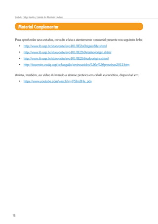 18
Unidade: Código Genético, Controle das Atividades Celulares
Material Complementar
Para aprofundar seus estudos, consulte e leia a atentamente o material presente nos seguintes links:
•	 http://www.ib.usp.br/sti/evosite/evo101/IIE2aOriginoflife.shtml
•	 http://www.ib.usp.br/sti/evosite/evo101/IIE2bDetailsoforigin.shtml
•	 http://www.ib.usp.br/sti/evosite/evo101/IIE2bStudyorigins.shtml
•	 http://docentes.esalq.usp.br/luagallo/aminoacidos%20e%20proteinas2012.htm
Assista, também, ao vídeo ilustrando a síntese proteica em célula eucariótica, disponível em:
•	 https://www.youtube.com/watch?v=P5fm3He_pds
 