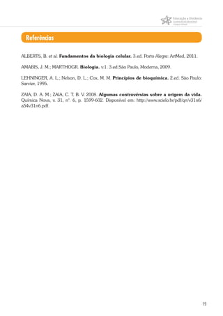 19
Referências
ALBERTS, B. et al. Fundamentos da biologia celular. 3.ed. Porto Alegre: ArtMed, 2011.
AMABIS, J. M.; MARTHOGR. Biologia. v.1. 3.ed.São Paulo, Moderna, 2009.
LEHNINGER, A. L.; Nelson, D. L.; Cox, M. M. Princípios de bioquímica. 2.ed. São Paulo:
Sarvier, 1995.
ZAIA, D. A. M.; ZAIA, C. T. B. V. 2008. Algumas controvérsias sobre a origem da vida.
Química Nova, v. 31, n°. 6, p. 1599-602. Disponível em: http://www.scielo.br/pdf/qn/v31n6/
a54v31n6.pdf.
 