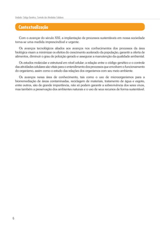 6
Unidade: Código Genético, Controle das Atividades Celulares
Contextualização
Com o avançar do século XXI, a implantação de processos sustentáveis em nossa sociedade
torna-se uma medida imprescindível e urgente.
Os avanços tecnológicos aliados aos avanços nos conhecimentos dos processos da área
biológica visam a minimizar os efeitos do crescimento acelerado da população, garantir a oferta de
alimentos, diminuir o grau de poluição gerado e assegurar a manutenção da qualidade ambiental.
Os estudos molecular e estrutural em nível celular; a relação entre o código genético e o controle
das atividades celulares são vitais para o entendimento dos processos que envolvem o funcionamento
do organismo, assim como o estudo das relações dos organismos com seu meio ambiente.
Os avanços nessa área de conhecimento, tais como o uso de microorganismos para a
biorremediação de áreas contaminadas, reciclagem de materiais, tratamento de água e esgoto,
entre outros, são de grande importância, não só podem garantir a sobrevivência dos seres vivos,
mas também a preservação dos ambientes naturais e o uso de seus recursos de forma sustentável.
 