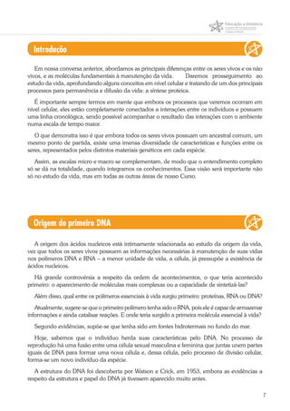 7
Introdução
Em nossa conversa anterior, abordamos as principais diferenças entre os seres vivos e os não
vivos, e as moléculas fundamentais à manutenção da vida. 	 Daremos prosseguimento ao
estudo da vida, aprofundando alguns conceitos em nível celular e tratando de um dos principais
processos para permanência e difusão da vida: a síntese proteica.
É importante sempre termos em mente que embora os processos que veremos ocorram em
nível celular, eles estão completamente conectados a interações entre os indivíduos e possuem
uma linha cronológica, sendo possível acompanhar o resultado das interações com o ambiente
numa escala de tempo maior.
O que demonstra isso é que embora todos os seres vivos possuam um ancestral comum, um
mesmo ponto de partida, existe uma imensa diversidade de características e funções entre os
seres, representados pelos distintos materiais genéticos em cada espécie.
Assim, as escalas micro e macro se complementam, de modo que o entendimento completo
só se dá na totalidade, quando integramos os conhecimentos. Essa visão será importante não
só no estudo da vida, mas em todas as outras áreas de nosso Curso.
Origem do primeiro DNA
A origem dos ácidos nucleicos está intimamente relacionada ao estudo da origem da vida,
vez que todos os seres vivos possuem as informações necessárias à manutenção de suas vidas
nos polímeros DNA e RNA – a menor unidade de vida, a célula, já pressupõe a existência de
ácidos nucleicos.
Há grande controvérsia a respeito da ordem de acontecimentos, o que teria acontecido
primeiro: o aparecimento de moléculas mais complexas ou a capacidade de sintetizá-las?
Além disso, qual entre os polímeros essenciais à vida surgiu primeiro: proteínas, RNA ou DNA?
Atualmente, sugere-se que o primeiro polímero tenha sido o RNA, pois ele é capaz de armazenar
informações e ainda catalisar reações. E onde teria surgido a primeira molécula essencial à vida?
Segundo evidências, supõe-se que tenha sido em fontes hidrotermais no fundo do mar.
Hoje, sabemos que o indivíduo herda suas características pelo DNA. No processo de
reprodução há uma fusão entre uma célula sexual masculina e feminina que juntas unem partes
iguais de DNA para formar uma nova célula e, dessa célula, pelo processo de divisão celular,
forma-se um novo indivíduo da espécie.
A estrutura do DNA foi descoberta por Watson e Crick, em 1953, embora as evidências a
respeito da estrutura e papel do DNA já tivessem aparecido muito antes.
 